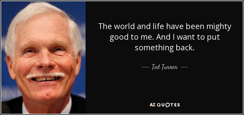 The world and life have been mighty good to me. And I want to put something back. - Ted Turner
