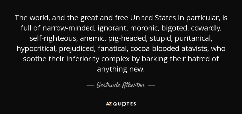 The world, and the great and free United States in particular, is full of narrow-minded, ignorant, moronic, bigoted, cowardly, self-righteous, anemic, pig-headed, stupid, puritanical, hypocritical, prejudiced, fanatical, cocoa-blooded atavists, who soothe their inferiority complex by barking their hatred of anything new. - Gertrude Atherton