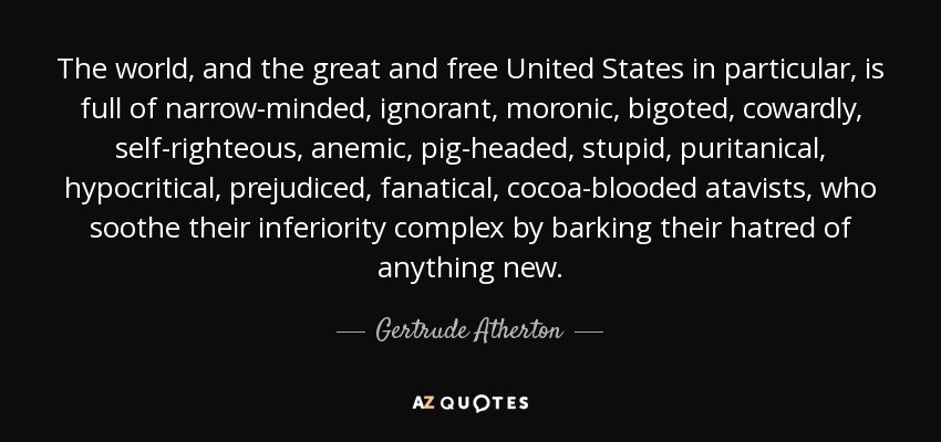 The world, and the great and free United States in particular, is full of narrow-minded, ignorant, moronic, bigoted, cowardly, self-righteous, anemic, pig-headed, stupid, puritanical, hypocritical, prejudiced, fanatical, cocoa-blooded atavists, who soothe their inferiority complex by barking their hatred of anything new. - Gertrude Atherton