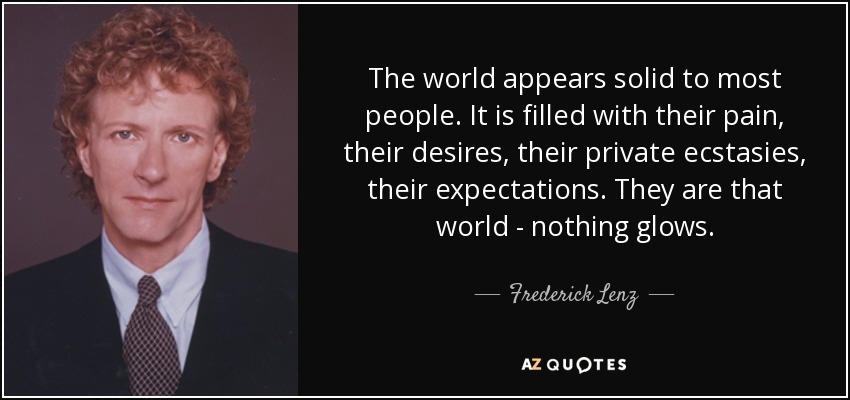 The world appears solid to most people. It is filled with their pain, their desires, their private ecstasies, their expectations. They are that world - nothing glows. - Frederick Lenz