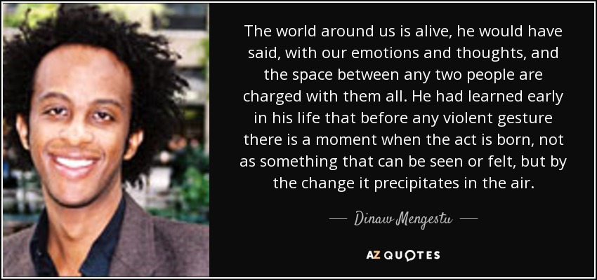 The world around us is alive, he would have said, with our emotions and thoughts, and the space between any two people are charged with them all. He had learned early in his life that before any violent gesture there is a moment when the act is born, not as something that can be seen or felt, but by the change it precipitates in the air. - Dinaw Mengestu