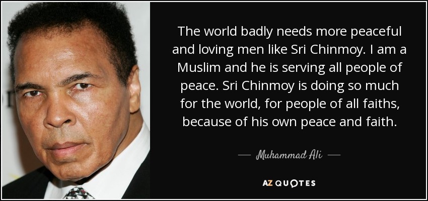 The world badly needs more peaceful and loving men like Sri Chinmoy. I am a Muslim and he is serving all people of peace. Sri Chinmoy is doing so much for the world, for people of all faiths, because of his own peace and faith. - Muhammad Ali