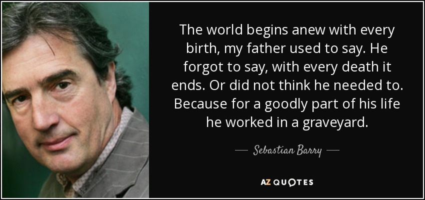 The world begins anew with every birth, my father used to say. He forgot to say, with every death it ends. Or did not think he needed to. Because for a goodly part of his life he worked in a graveyard. - Sebastian Barry