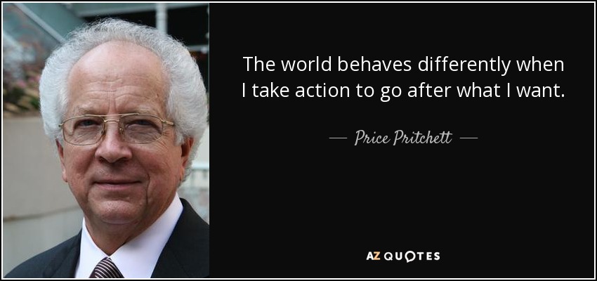 The world behaves differently when I take action to go after what I want. - Price Pritchett