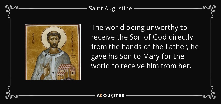 The world being unworthy to receive the Son of God directly from the hands of the Father, he gave his Son to Mary for the world to receive him from her. - Saint Augustine