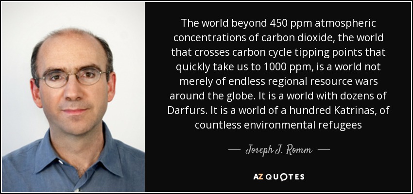 The world beyond 450 ppm atmospheric concentrations of carbon dioxide, the world that crosses carbon cycle tipping points that quickly take us to 1000 ppm, is a world not merely of endless regional resource wars around the globe. It is a world with dozens of Darfurs. It is a world of a hundred Katrinas, of countless environmental refugees - Joseph J. Romm