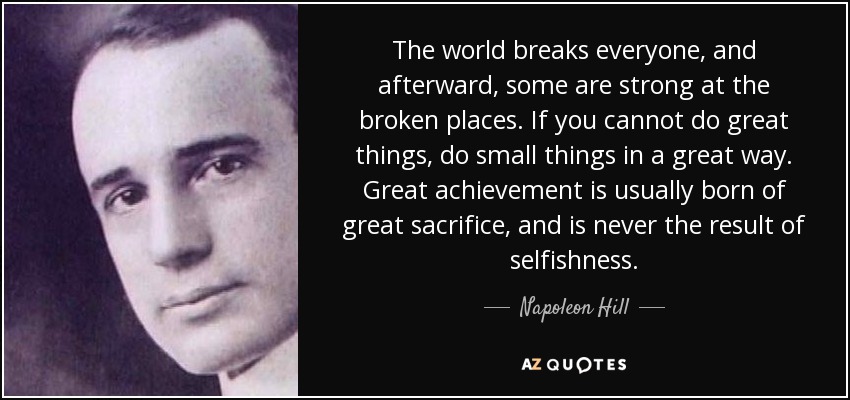The world breaks everyone, and afterward, some are strong at the broken places. If you cannot do great things, do small things in a great way. Great achievement is usually born of great sacrifice, and is never the result of selfishness. - Napoleon Hill