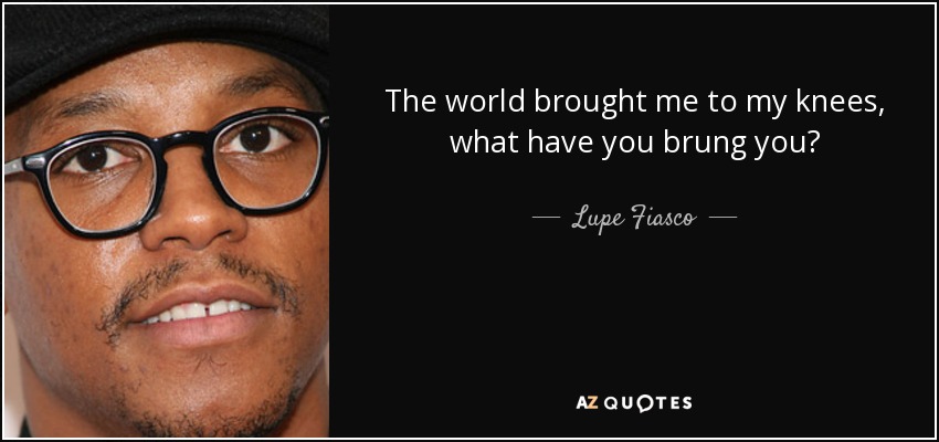 The world brought me to my knees, what have you brung you? - Lupe Fiasco