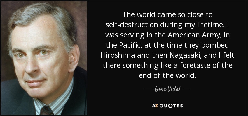 The world came so close to self-destruction during my lifetime. I was serving in the American Army, in the Pacific, at the time they bombed Hiroshima and then Nagasaki, and I felt there something like a foretaste of the end of the world. - Gore Vidal