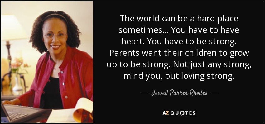 The world can be a hard place sometimes... You have to have heart. You have to be strong. Parents want their children to grow up to be strong. Not just any strong, mind you, but loving strong. - Jewell Parker Rhodes