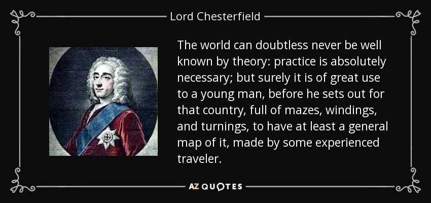 The world can doubtless never be well known by theory: practice is absolutely necessary; but surely it is of great use to a young man, before he sets out for that country, full of mazes, windings, and turnings, to have at least a general map of it, made by some experienced traveler. - Lord Chesterfield