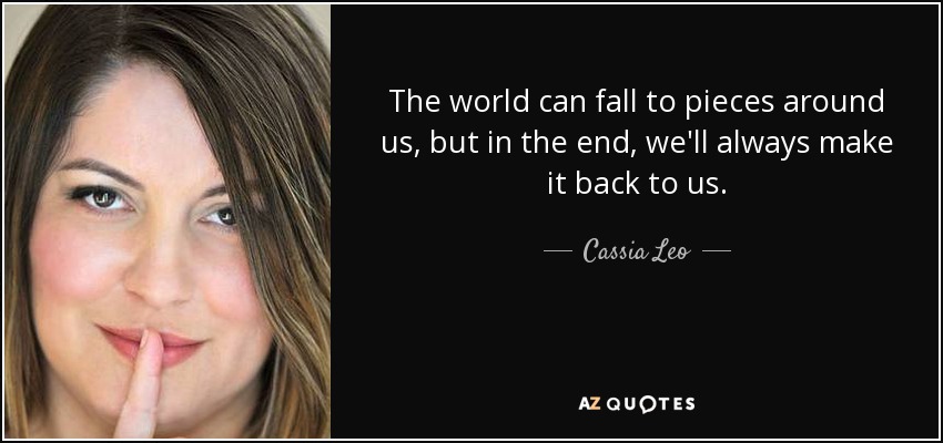 The world can fall to pieces around us, but in the end, we'll always make it back to us. - Cassia Leo