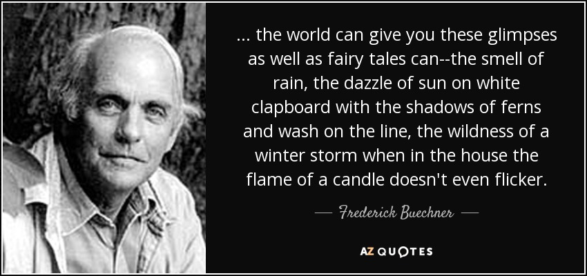 ... the world can give you these glimpses as well as fairy tales can--the smell of rain, the dazzle of sun on white clapboard with the shadows of ferns and wash on the line, the wildness of a winter storm when in the house the flame of a candle doesn't even flicker. - Frederick Buechner