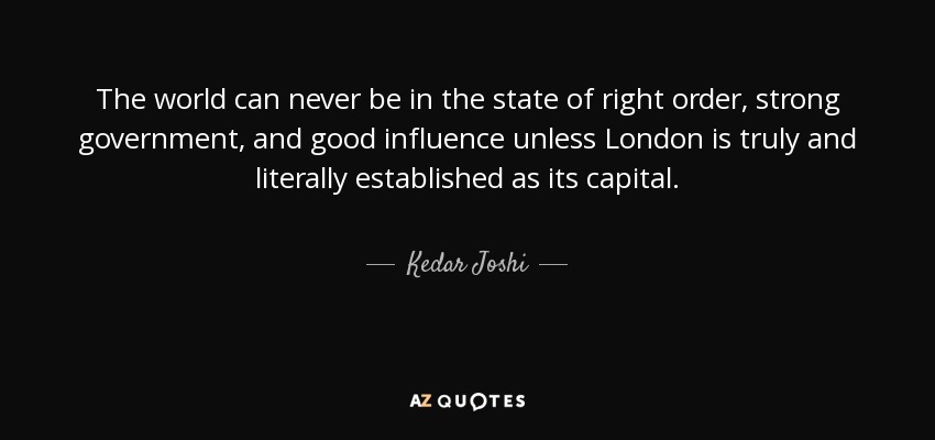 The world can never be in the state of right order, strong government, and good influence unless London is truly and literally established as its capital. - Kedar Joshi