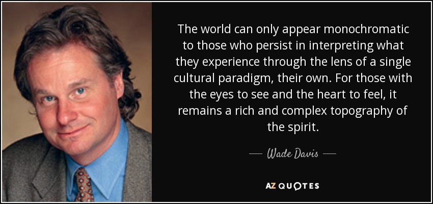 The world can only appear monochromatic to those who persist in interpreting what they experience through the lens of a single cultural paradigm, their own. For those with the eyes to see and the heart to feel, it remains a rich and complex topography of the spirit. - Wade Davis