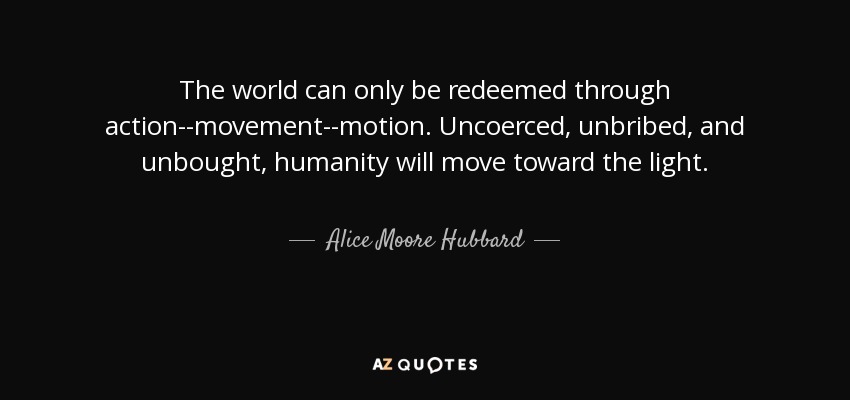 The world can only be redeemed through action--movement--motion. Uncoerced, unbribed, and unbought, humanity will move toward the light. - Alice Moore Hubbard