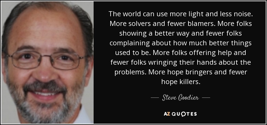 The world can use more light and less noise. More solvers and fewer blamers. More folks showing a better way and fewer folks complaining about how much better things used to be. More folks offering help and fewer folks wringing their hands about the problems. More hope bringers and fewer hope killers. - Steve Goodier