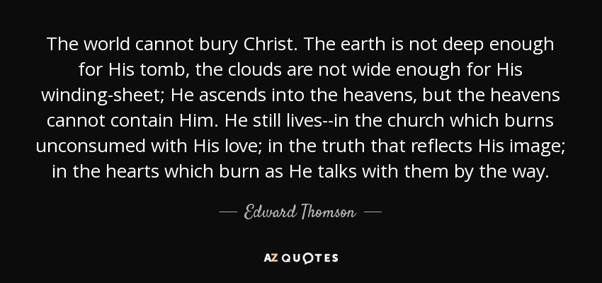 The world cannot bury Christ. The earth is not deep enough for His tomb, the clouds are not wide enough for His winding-sheet; He ascends into the heavens, but the heavens cannot contain Him. He still lives--in the church which burns unconsumed with His love; in the truth that reflects His image; in the hearts which burn as He talks with them by the way. - Edward Thomson