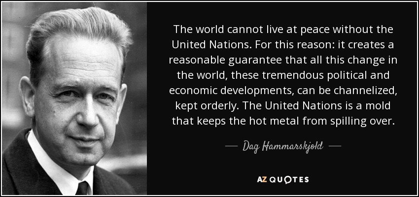 The world cannot live at peace without the United Nations. For this reason: it creates a reasonable guarantee that all this change in the world, these tremendous political and economic developments, can be channelized, kept orderly. The United Nations is a mold that keeps the hot metal from spilling over. - Dag Hammarskjold
