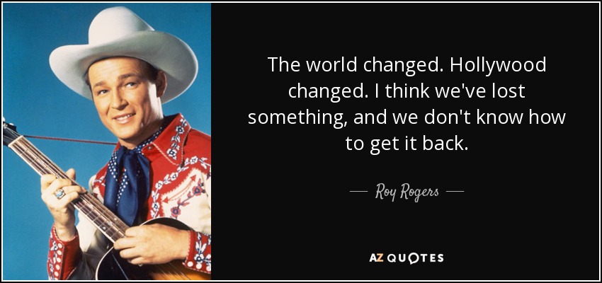 The world changed. Hollywood changed. I think we've lost something, and we don't know how to get it back. - Roy Rogers