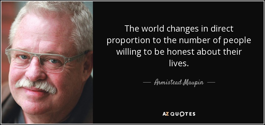 The world changes in direct proportion to the number of people willing to be honest about their lives. - Armistead Maupin