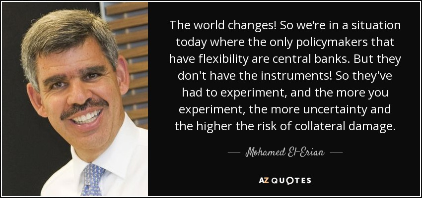The world changes! So we're in a situation today where the only policymakers that have flexibility are central banks. But they don't have the instruments! So they've had to experiment, and the more you experiment, the more uncertainty and the higher the risk of collateral damage. - Mohamed El-Erian