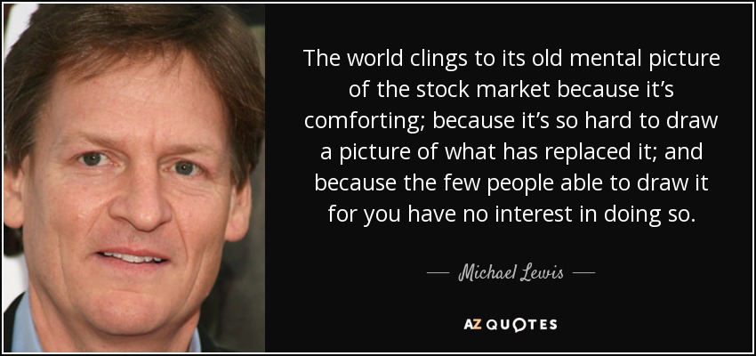 The world clings to its old mental picture of the stock market because it’s comforting; because it’s so hard to draw a picture of what has replaced it; and because the few people able to draw it for you have no interest in doing so. - Michael Lewis