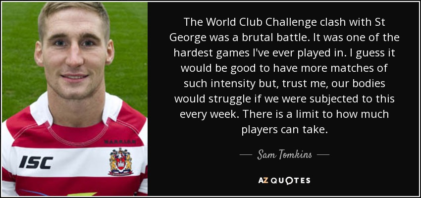 The World Club Challenge clash with St George was a brutal battle. It was one of the hardest games I've ever played in. I guess it would be good to have more matches of such intensity but, trust me, our bodies would struggle if we were subjected to this every week. There is a limit to how much players can take. - Sam Tomkins