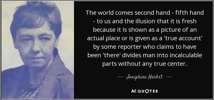 The world comes second hand - fifth hand - to us and the illusion that it is fresh because it is shown as a picture of an actual place or is given as a 'true account' by some reporter who claims to have been 'there' divides man into incalculable parts without any true center. - Josephine Herbst