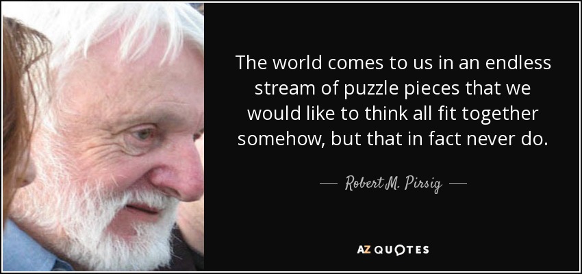 The world comes to us in an endless stream of puzzle pieces that we would like to think all fit together somehow, but that in fact never do. - Robert M. Pirsig