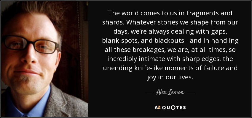 The world comes to us in fragments and shards. Whatever stories we shape from our days, we're always dealing with gaps, blank-spots, and blackouts - and in handling all these breakages, we are, at all times, so incredibly intimate with sharp edges, the unending knife-like moments of failure and joy in our lives. - Alex Lemon