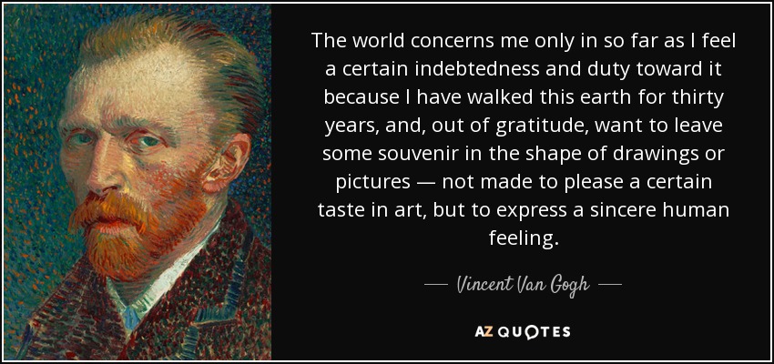 The world concerns me only in so far as I feel a certain indebtedness and duty toward it because I have walked this earth for thirty years, and, out of gratitude, want to leave some souvenir in the shape of drawings or pictures — not made to please a certain taste in art, but to express a sincere human feeling. - Vincent Van Gogh