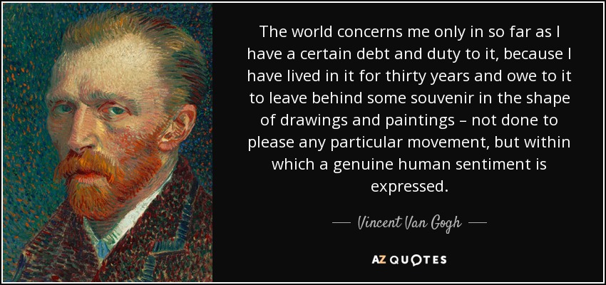 The world concerns me only in so far as I have a certain debt and duty to it, because I have lived in it for thirty years and owe to it to leave behind some souvenir in the shape of drawings and paintings – not done to please any particular movement, but within which a genuine human sentiment is expressed. - Vincent Van Gogh