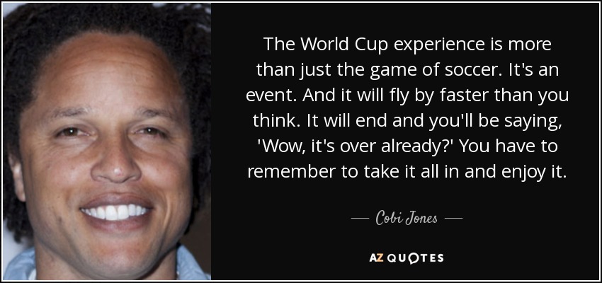 The World Cup experience is more than just the game of soccer. It's an event. And it will fly by faster than you think. It will end and you'll be saying, 'Wow, it's over already?' You have to remember to take it all in and enjoy it. - Cobi Jones