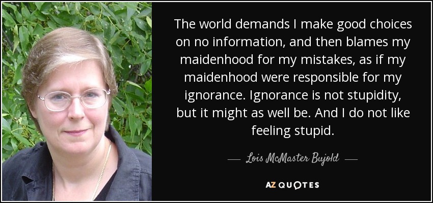 The world demands I make good choices on no information, and then blames my maidenhood for my mistakes, as if my maidenhood were responsible for my ignorance. Ignorance is not stupidity, but it might as well be. And I do not like feeling stupid. - Lois McMaster Bujold