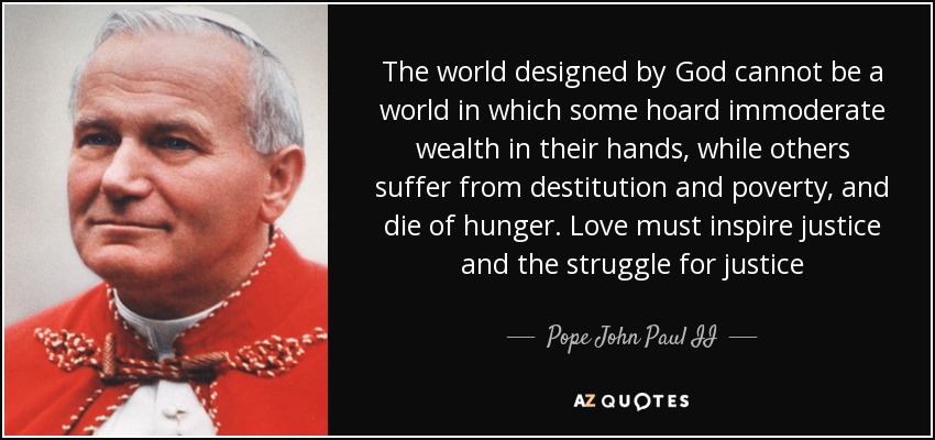 The world designed by God cannot be a world in which some hoard immoderate wealth in their hands, while others suffer from destitution and poverty, and die of hunger. Love must inspire justice and the struggle for justice - Pope John Paul II