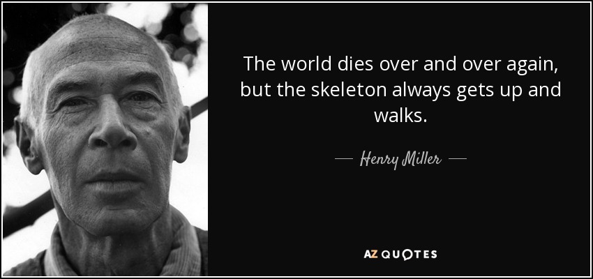 The world dies over and over again, but the skeleton always gets up and walks. - Henry Miller