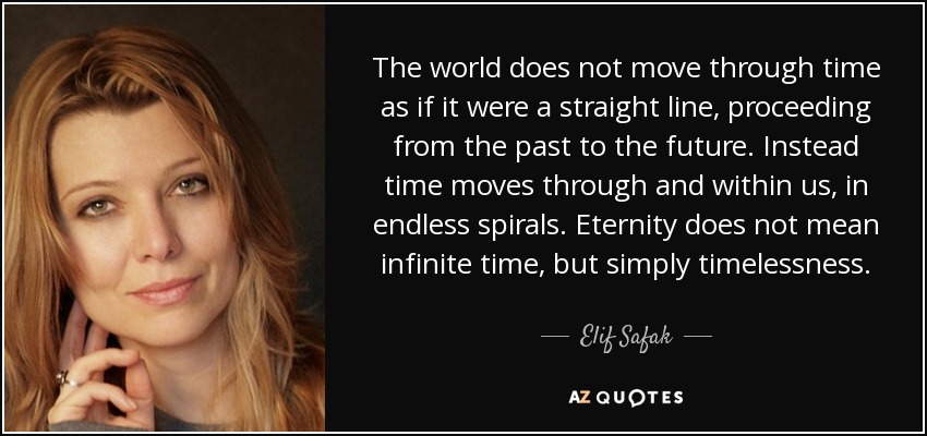 The world does not move through time as if it were a straight line, proceeding from the past to the future. Instead time moves through and within us, in endless spirals. Eternity does not mean infinite time, but simply timelessness. - Elif Safak