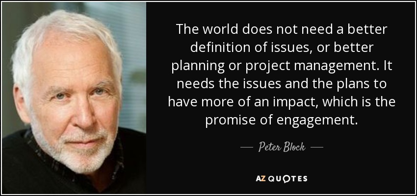 The world does not need a better definition of issues, or better planning or project management. It needs the issues and the plans to have more of an impact, which is the promise of engagement. - Peter Block