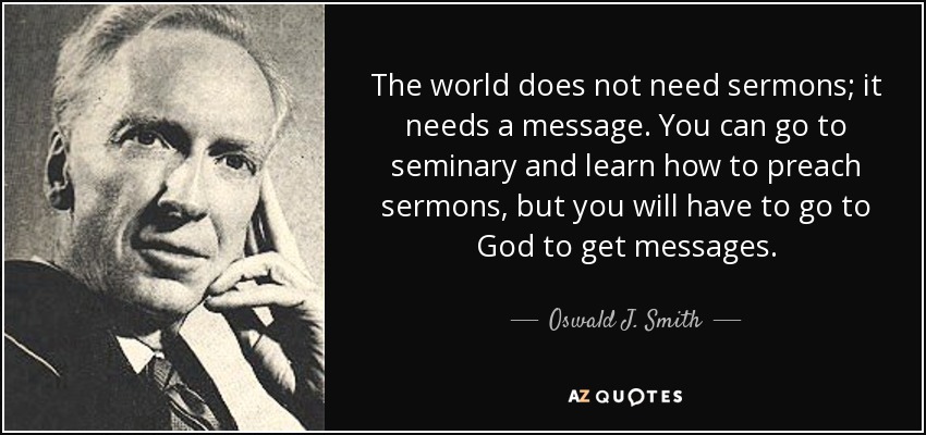 The world does not need sermons; it needs a message. You can go to seminary and learn how to preach sermons, but you will have to go to God to get messages. - Oswald J. Smith