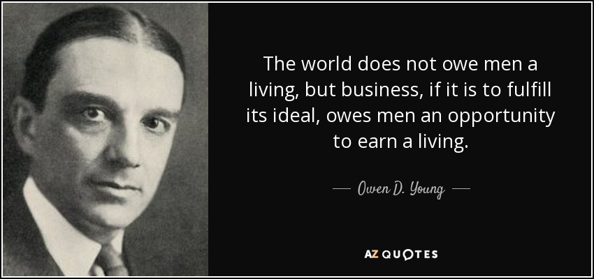 The world does not owe men a living, but business, if it is to fulfill its ideal, owes men an opportunity to earn a living. - Owen D. Young