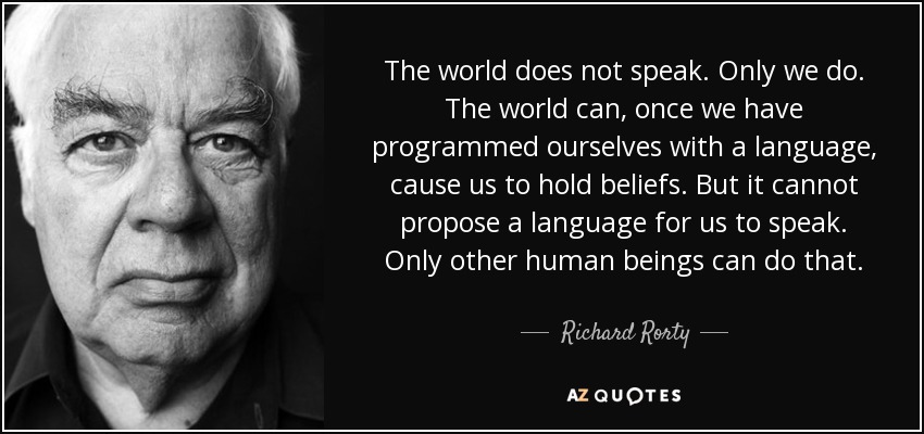 The world does not speak. Only we do. The world can, once we have programmed ourselves with a language, cause us to hold beliefs. But it cannot propose a language for us to speak. Only other human beings can do that. - Richard Rorty