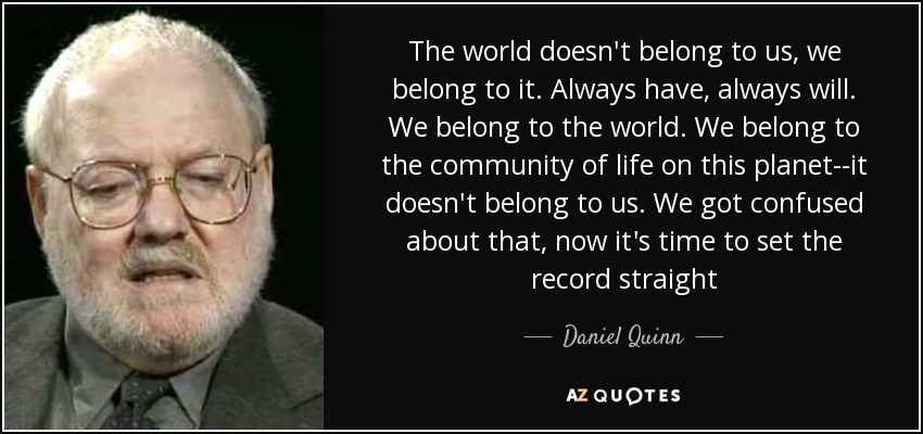 The world doesn't belong to us, we belong to it. Always have, always will. We belong to the world. We belong to the community of life on this planet--it doesn't belong to us. We got confused about that, now it's time to set the record straight - Daniel Quinn