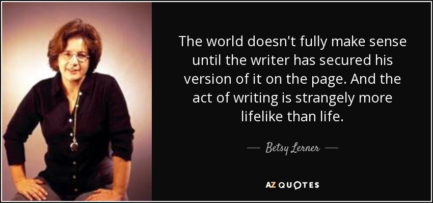 The world doesn't fully make sense until the writer has secured his version of it on the page. And the act of writing is strangely more lifelike than life. - Betsy Lerner