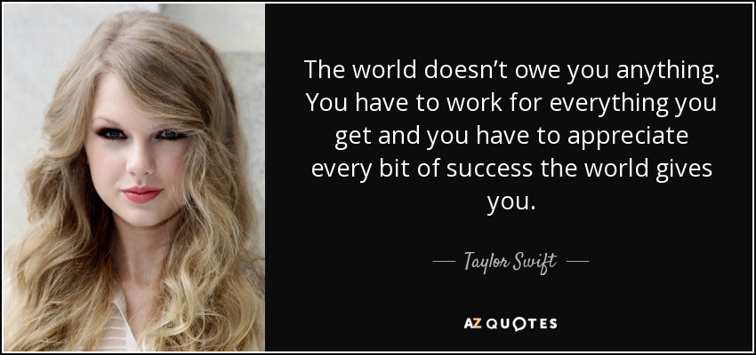 The world doesn’t owe you anything. You have to work for everything you get and you have to appreciate every bit of success the world gives you. - Taylor Swift