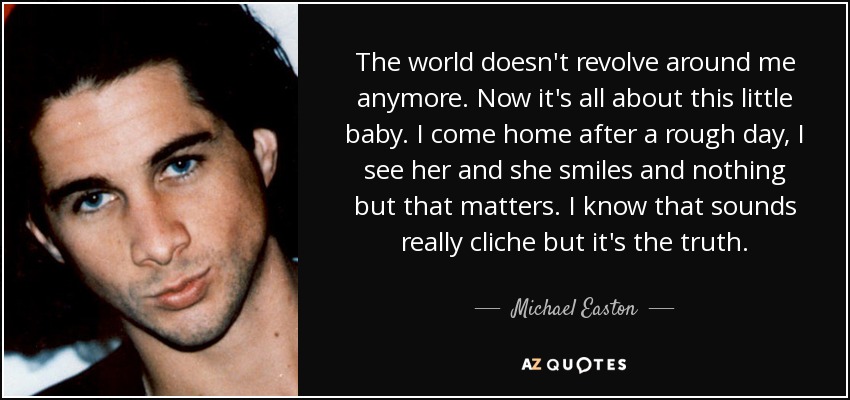 The world doesn't revolve around me anymore. Now it's all about this little baby. I come home after a rough day, I see her and she smiles and nothing but that matters. I know that sounds really cliche but it's the truth. - Michael Easton