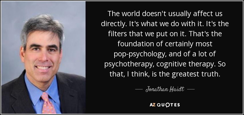 The world doesn't usually affect us directly. It's what we do with it. It's the filters that we put on it. That's the foundation of certainly most pop-psychology, and of a lot of psychotherapy, cognitive therapy. So that, I think, is the greatest truth. - Jonathan Haidt