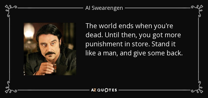The world ends when you're dead. Until then, you got more punishment in store. Stand it like a man, and give some back. - Al Swearengen