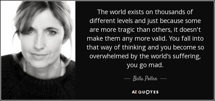 The world exists on thousands of different levels and just because some are more tragic than others, it doesn't make them any more valid. You fall into that way of thinking and you become so overwhelmed by the world's suffering, you go mad. - Bella Pollen
