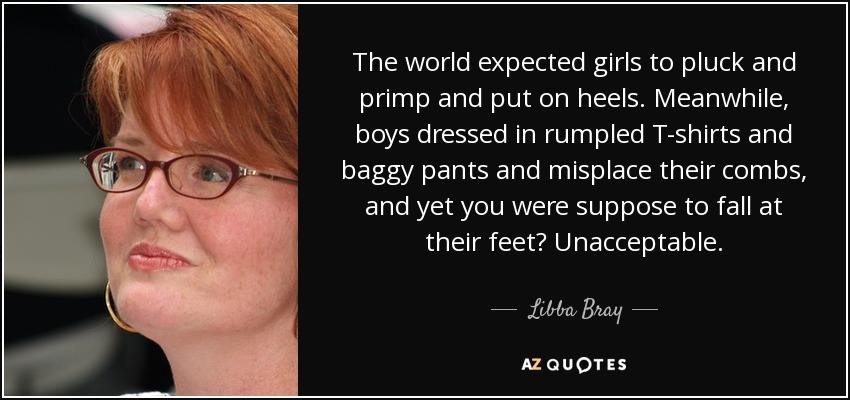 The world expected girls to pluck and primp and put on heels. Meanwhile, boys dressed in rumpled T-shirts and baggy pants and misplace their combs, and yet you were suppose to fall at their feet? Unacceptable. - Libba Bray